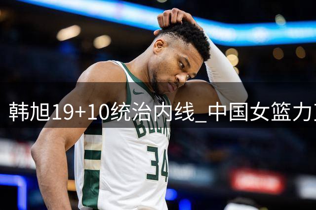韩旭19+10统治内线 中国女篮力克意大利锁定小组次席